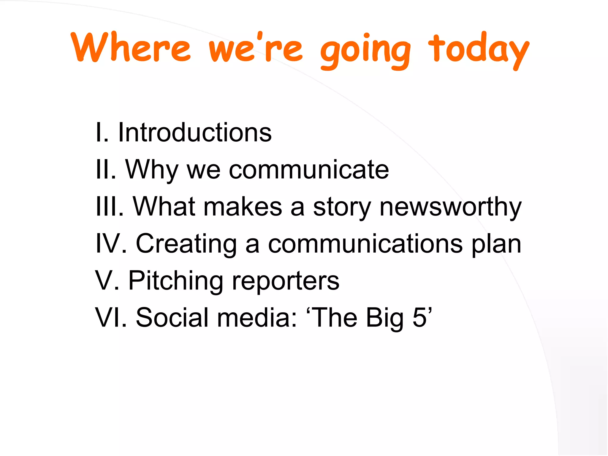 I. Introductions II. Why we communicate III. What makes a story newsworthy IV. Creating a communications plan V. Pitching reporters VI. Social media: ‘The Big 5’ Where we’re going today 