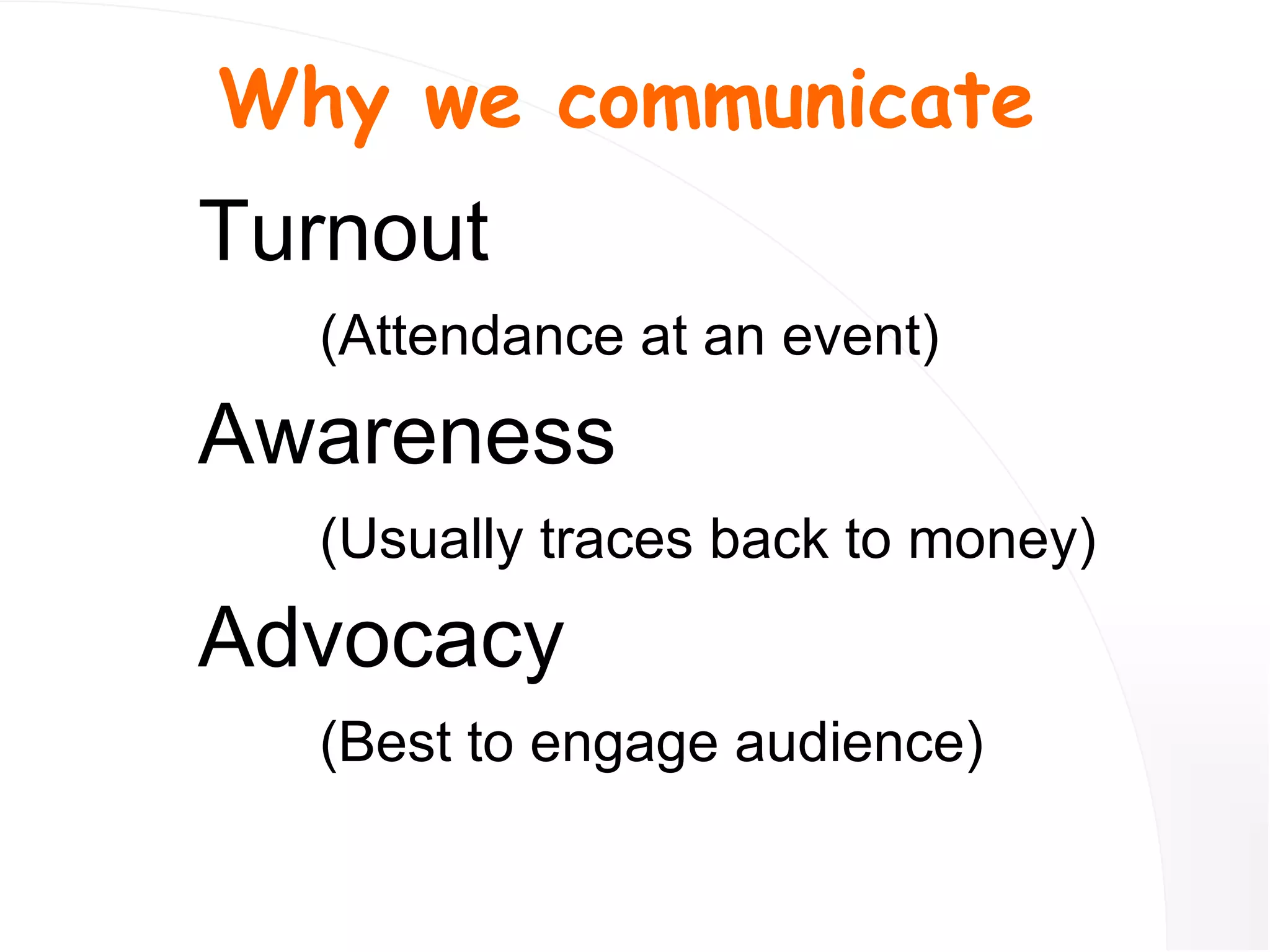 Turnout   (Attendance at an event) Awareness (Usually traces back to money) Advocacy (Best to engage audience) Why we communicate 
