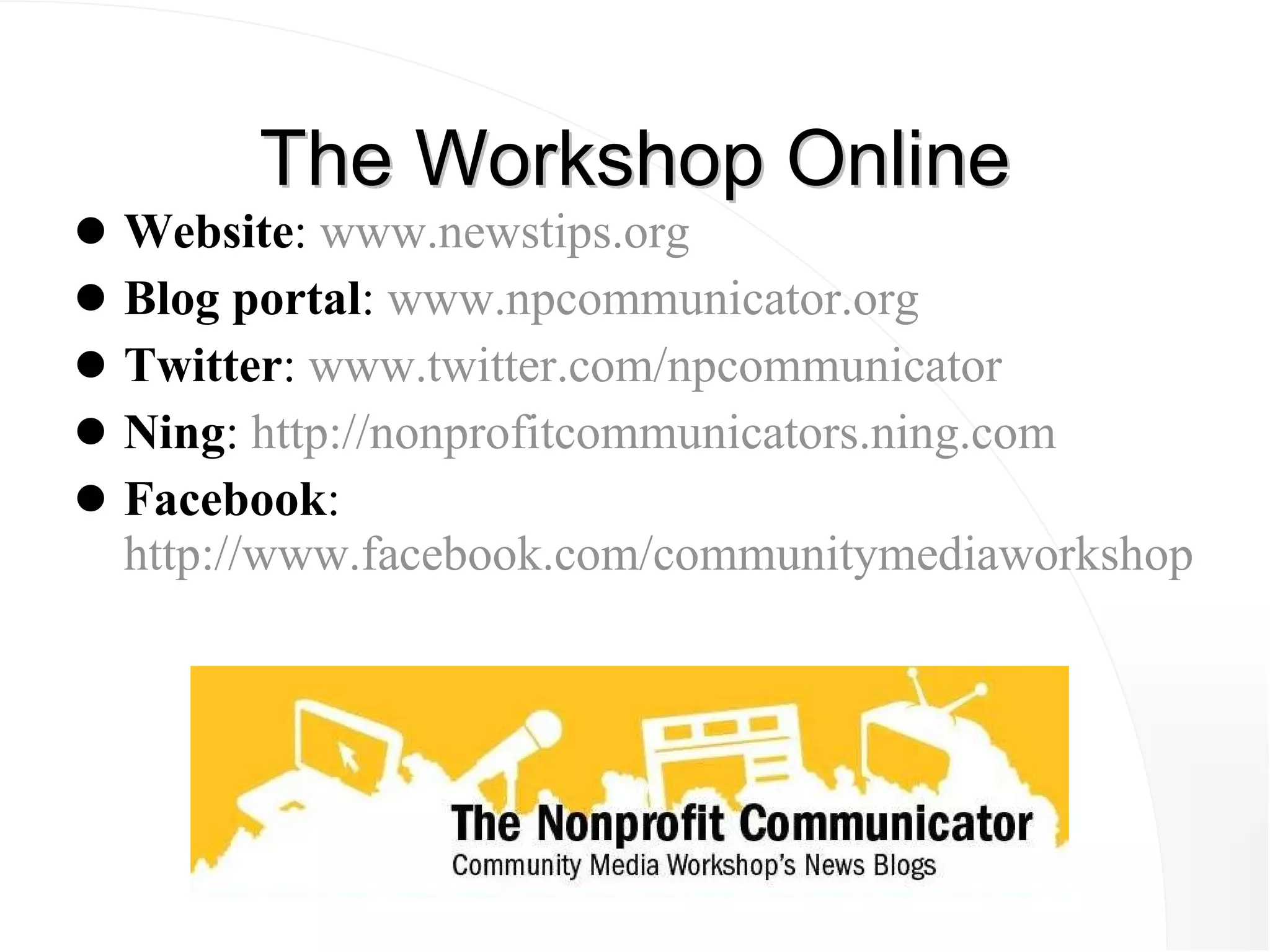 The Workshop Online Website :  www.newstips.org Blog portal :  www.npcommunicator.org Twitter :  www.twitter.com/npcommunicator Ning :  http://nonprofitcommunicators.ning.com Facebook : http://www.facebook.com/communitymediaworkshop 