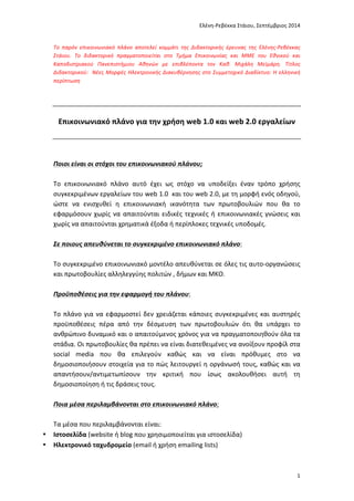 Ελένη-­‐Ρεβέκκα	
  Στάιου,	
  Σεπτέμβριος	
  2014	
  
	
   1	
  
Το	
  παρόν	
  έγγραφο	
  έχει	
  παραχθεί	
  από	
  την	
  Ελένη-­‐Ρεβέκκα	
  Στάιου	
  (email	
  
erstaiou@media.uoa.gr)	
  στο	
  πλαίσιο	
  της	
  διδακτορικής	
  της	
  έρευνας	
  με	
  θέμα	
  "Νέες	
  Μορφές	
  
Ηλεκτρονικής	
  Διακυβέρνησης	
  στο	
  Συμμετοχικό	
  Διαδίκτυο:	
  Η	
  Ελληνική	
  Περίπτωση".	
  
	
  
Η	
  έρευνα	
  αυτή	
  πραγματοποιείται	
  στο	
  Τμήμα	
  Επικοινωνίας	
  και	
  ΜΜΕ	
  ΕΚΠΑ,	
  με	
  μέλη	
  
συμβουλευτικής	
  επιτροπής	
  τους	
  Καθηγητή	
  Μιχάλη	
  Μεϊμάρη	
  (επιβλέποντα),	
  Επίκουρο	
  
Καθηγητή	
  Δημήτρη	
  Γκούσκο	
  και	
  Επίκουρη	
  Καθηγήτρια	
  Ελισάβετ	
  Τσαλίκη	
  και	
  επί	
  του	
  
παρόντος	
  (Φεβρουάριος	
  2015)	
  βρίσκεται	
  σε	
  εξέλιξη.	
  
	
  
Το	
  παρόν	
  έγγραφο	
  διατίθεται	
  μέσω	
  διαδικτύου	
  αποκλειστικά	
  και	
  μόνο	
  για	
  τις	
  ανάγκες	
  
δημόσιας	
  διαβούλευσης	
  στο	
  πλαίσιο	
  της	
  ερευνητικής	
  διαδικασίας,	
  χωρίς	
  αυτό	
  να	
  συνιστά	
  
κατά	
  οποιονδήποτε	
  τρόπο	
  προδημοσίευση	
  ή	
  εκχώρηση	
  πνευματικών	
  δικαιωμάτων,	
  τα	
  
οποία	
  παραμένουν	
  στο	
  σύνολό	
  τους	
  στην	
  ερευνήτρια.	
  
	
  
	
  
	
  
Επικοινωνιακό	
  πλάνο	
  για	
  την	
  χρήση	
  web	
  1.0	
  και	
  web	
  2.0	
  εργαλείων	
  
	
  
	
  
	
  
Ποιοι	
  είναι	
  οι	
  στόχοι	
  του	
  επικοινωνιακού	
  πλάνου;	
  
	
  
Το	
   επικοινωνιακό	
   πλάνο	
   αυτό	
   έχει	
   ως	
   στόχο	
   να	
   υποδείξει	
   έναν	
   τρόπο	
   χρήσης	
  
συγκεκριμένων	
  εργαλείων	
  του	
  web	
  1.0	
  	
  και	
  του	
  web	
  2.0,	
  με	
  τη	
  μορφή	
  ενός	
  οδηγού,	
  
ώστε	
   να	
   ενισχυθεί	
   η	
   επικοινωνιακή	
   ικανότητα	
   των	
   πρωτοβουλιών	
   που	
   θα	
   το	
  
εφαρμόσουν	
  χωρίς	
  να	
  απαιτούνται	
  ειδικές	
  τεχνικές	
  ή	
  επικοινωνιακές	
  γνώσεις	
  και	
  
χωρίς	
  να	
  απαιτούνται	
  χρηματικά	
  έξοδα	
  ή	
  περίπλοκες	
  τεχνικές	
  υποδομές.	
  	
  	
  
	
  
Σε	
  ποιους	
  απευθύνεται	
  το	
  συγκεκριμένο	
  επικοινωνιακό	
  πλάνο:	
  
	
  
Το	
  συγκεκριμένο	
  επικοινωνιακό	
  μοντέλο	
  απευθύνεται	
  σε	
  όλες	
  τις	
  αυτο-­‐οργανώσεις	
  	
  
και	
  πρωτοβουλίες	
  αλληλεγγύης	
  πολιτών	
  ,	
  δήμων	
  και	
  ΜΚΟ.	
  	
  
	
  
Προϋποθέσεις	
  για	
  την	
  εφαρμογή	
  του	
  πλάνου:	
  
	
  
Το	
  πλάνο	
  για	
  να	
  εφαρμοστεί	
  δεν	
  χρειάζεται	
  κάποιες	
  συγκεκριμένες	
  και	
  αυστηρές	
  
προϋποθέσεις	
   πέρα	
   από	
   την	
   δέσμευση	
   των	
   πρωτοβουλιών	
   ότι	
   θα	
   υπάρχει	
   το	
  
ανθρώπινο	
  δυναμικό	
  και	
  ο	
  απαιτούμενος	
  χρόνος	
  για	
  να	
  πραγματοποιηθούν	
  όλα	
  τα	
  
στάδια.	
  Οι	
  πρωτοβουλίες	
  θα	
  πρέπει	
  να	
  είναι	
  διατεθειμένες	
  να	
  ανοίξουν	
  προφίλ	
  στα	
  
social	
   media	
   που	
   θα	
   επιλεγούν	
   καθώς	
   και	
   να	
   είναι	
   πρόθυμες	
   στο	
   να	
  
δημοσιοποιήσουν	
  στοιχεία	
  για	
  το	
  πώς	
  λειτουργεί	
  η	
  οργάνωσή	
  τους,	
  καθώς	
  και	
  να	
  
απαντήσουν/αντιμετωπίσουν	
   την	
   κριτική	
   που	
   ίσως	
   ακολουθήσει	
   αυτή	
   τη	
  
δημοσιοποίηση	
  ή	
  τις	
  δράσεις	
  τους.	
  	
  
 
