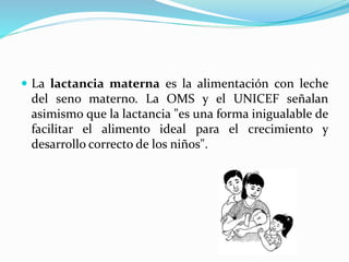  La lactancia materna es la alimentación con leche
del seno materno. La OMS y el UNICEF señalan
asimismo que la lactancia "es una forma inigualable de
facilitar el alimento ideal para el crecimiento y
desarrollo correcto de los niños".
 