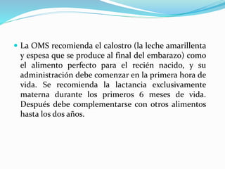  La OMS recomienda el calostro (la leche amarillenta
y espesa que se produce al final del embarazo) como
el alimento perfecto para el recién nacido, y su
administración debe comenzar en la primera hora de
vida. Se recomienda la lactancia exclusivamente
materna durante los primeros 6 meses de vida.
Después debe complementarse con otros alimentos
hasta los dos años.
 