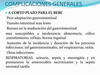 COMPLICACIONES GENERALES
 A CORTO PLAZO PARA EL BEBE
Peor adaptación gastrointestinal
Transito intestinal mas lento
Retraso en la maduración del gastrointestinal
mas susceptibles a intolerancia alimentaria, cólico
,estreñimiento, reflujo, hernia inguinal
Aumento de la incidencia y duración de los procesos
infecciosos: inf gastrointestinales, inf respiratorias, otitis.
Otras infecciones:
RESPIRATORIAS, urinaria, sepsis y meningitis y en
prematuros la enterocolitis necrotizante y la sepsis
neonatal tardía
 
