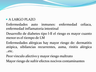  A LARGO PLAZO
Enfermedades auto inmunes: enfermedad celiaca,
enfermedad inflamatoria intestinal
Desarrollo de diabetes tipo l-ll el riesgo es mayor cuanto
menor es el tiempo de LM
Enfermedades alérgicas hay mayor riesgo de: dermatitis
atópica, sibilancias recurrentes, asma, rinitis alérgica
..etc.
Peor vinculo afectivo y mayor riesgo maltrato
Mayor riesgo de sufrir efectos nocivos contaminantes
 