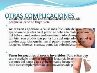 OTRAS COMPLICACIONES Obstrucción de los conductos lácteos: ocasinada
porque la leche no fluye bien.

Grietas en el pezón: la causa más frecuente de la
aparición de grietas en el pezón se debe a la mala posición
del bebé cuando está siendo amamantado. Aunque
también son producidas por la fibra del sujetador o por el
uso de sustancias que irritan al pezón, como pueden ser
los geles, jabones, cremas, pomadas o desinfectantes.

Tener los pezones planos o invertidos: Para evitar que
esto suceda lo mejor es iniciar la lactancia lo antes posible
después del parto y que el bebé mame frecuentemente,
todo esto complementado con una adecuada postura.
 