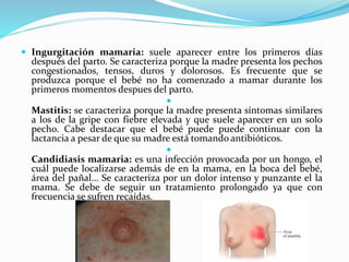  Ingurgitación mamaria: suele aparecer entre los primeros días
después del parto. Se caracteriza porque la madre presenta los pechos
congestionados, tensos, duros y dolorosos. Es frecuente que se
produzca porque el bebé no ha comenzado a mamar durante los
primeros momentos despues del parto.

Mastitis: se caracteriza porque la madre presenta síntomas similares
a los de la gripe con fiebre elevada y que suele aparecer en un solo
pecho. Cabe destacar que el bebé puede puede continuar con la
lactancia a pesar de que su madre está tomando antibióticos.

Candidiasis mamaria: es una infección provocada por un hongo, el
cuál puede localizarse además de en la mama, en la boca del bebé,
área del pañal… Se caracteriza por un dolor intenso y punzante el la
mama. Se debe de seguir un tratamiento prolongado ya que con
frecuencia se sufren recaídas.
 