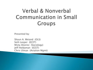 Verbal & Nonverbal Communication in Small Groups Presented by:  Shaun A. Weiand  (OLS) Seth Leeper  (ECET) Misty Alverez  (Sociology) Jeff Holdaman  (ECET) Chris Ulman  (Aviation Mgmt) 
