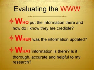 Evaluating the WWW
WHO put the information there and
  how do I know they are credible?

WHEN was the information updated?
WHAT information is there? Is it
  thorough, accurate and helpful to my
  research?
 