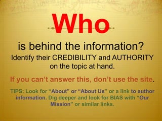 Who
  is behind the information?
Identify their CREDIBILITY and AUTHORITY
              on the topic at hand.
If you can’t answer this, don’t use the site.
TIPS: Look for “About” or “About Us” or a link to author
  information. Dig deeper and look for BIAS with “Our
                Mission” or similar links.
 