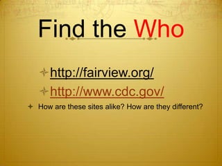 Find the Who
   http://fairview.org/
   http://www.cdc.gov/
 How are these sites alike? How are they different?
 