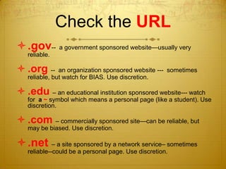 Check the URL
.gov-- a government sponsored website—usually very
   reliable.

 .org --      an organization sponsored website --- sometimes
   reliable, but watch for BIAS. Use discretion.

 .edu – an educational institution sponsored website--- watch
   for a ~ symbol which means a personal page (like a student). Use
   discretion.

 .com – commercially sponsored site—can be reliable, but
   may be biased. Use discretion.

.net – a site sponsored by a network service– sometimes
   reliable--could be a personal page. Use discretion.
 