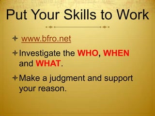 Put Your Skills to Work
 www.bfro.net
Investigate the WHO, WHEN
 and WHAT.
Make a judgment and support
 your reason.
 