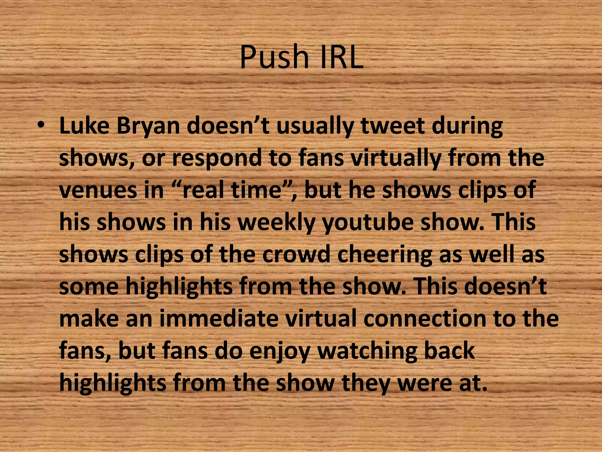 Push IRL
• Luke Bryan doesn’t usually tweet during
shows, or respond to fans virtually from the
venues in “real time”, but he shows clips of
his shows in his weekly youtube show. This
shows clips of the crowd cheering as well as
some highlights from the show. This doesn’t
make an immediate virtual connection to the
fans, but fans do enjoy watching back
highlights from the show they were at.

 
