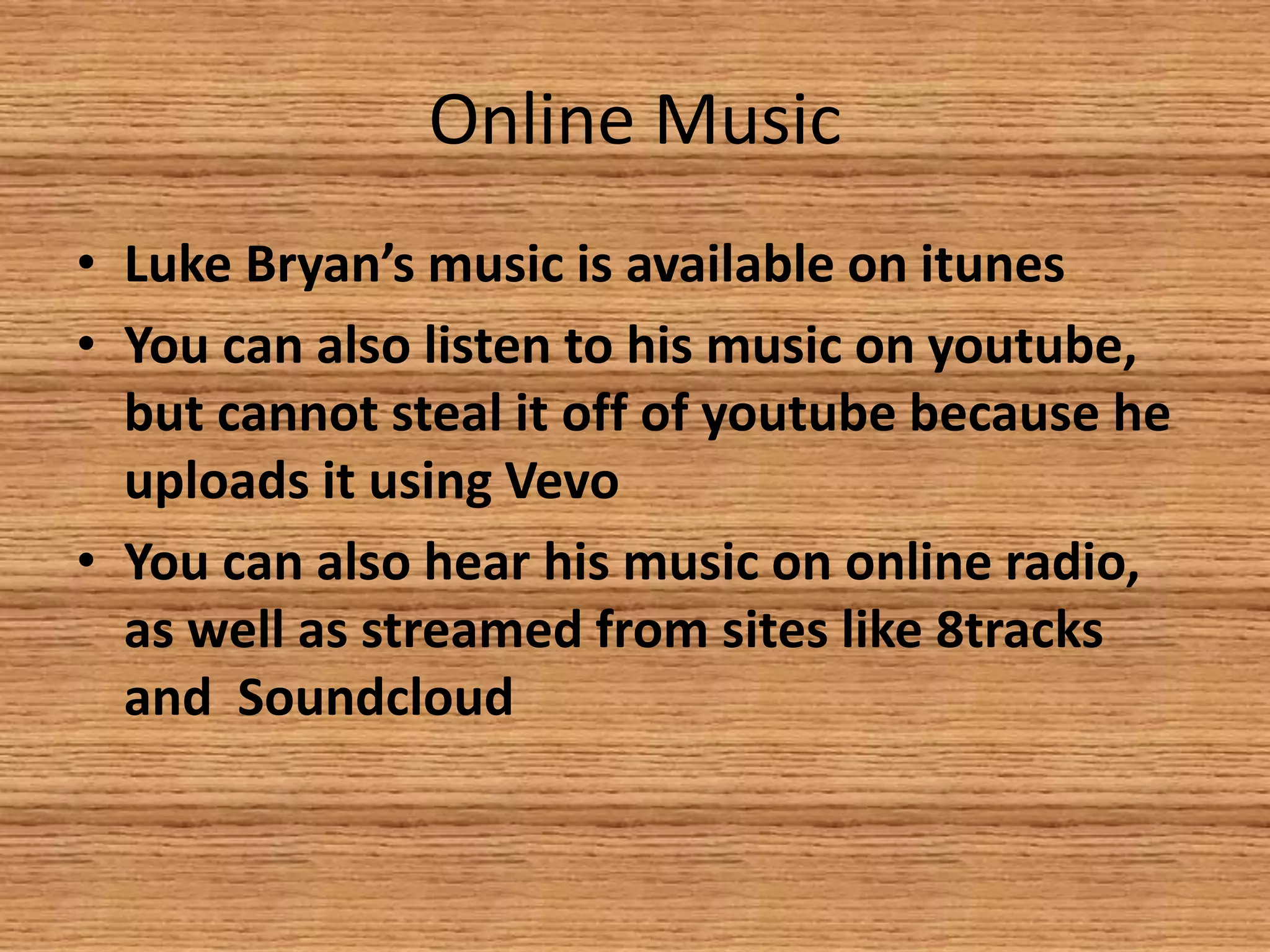 Online Music
• Luke Bryan’s music is available on itunes
• You can also listen to his music on youtube,
but cannot steal it off of youtube because he
uploads it using Vevo
• You can also hear his music on online radio,
as well as streamed from sites like 8tracks
and Soundcloud

 