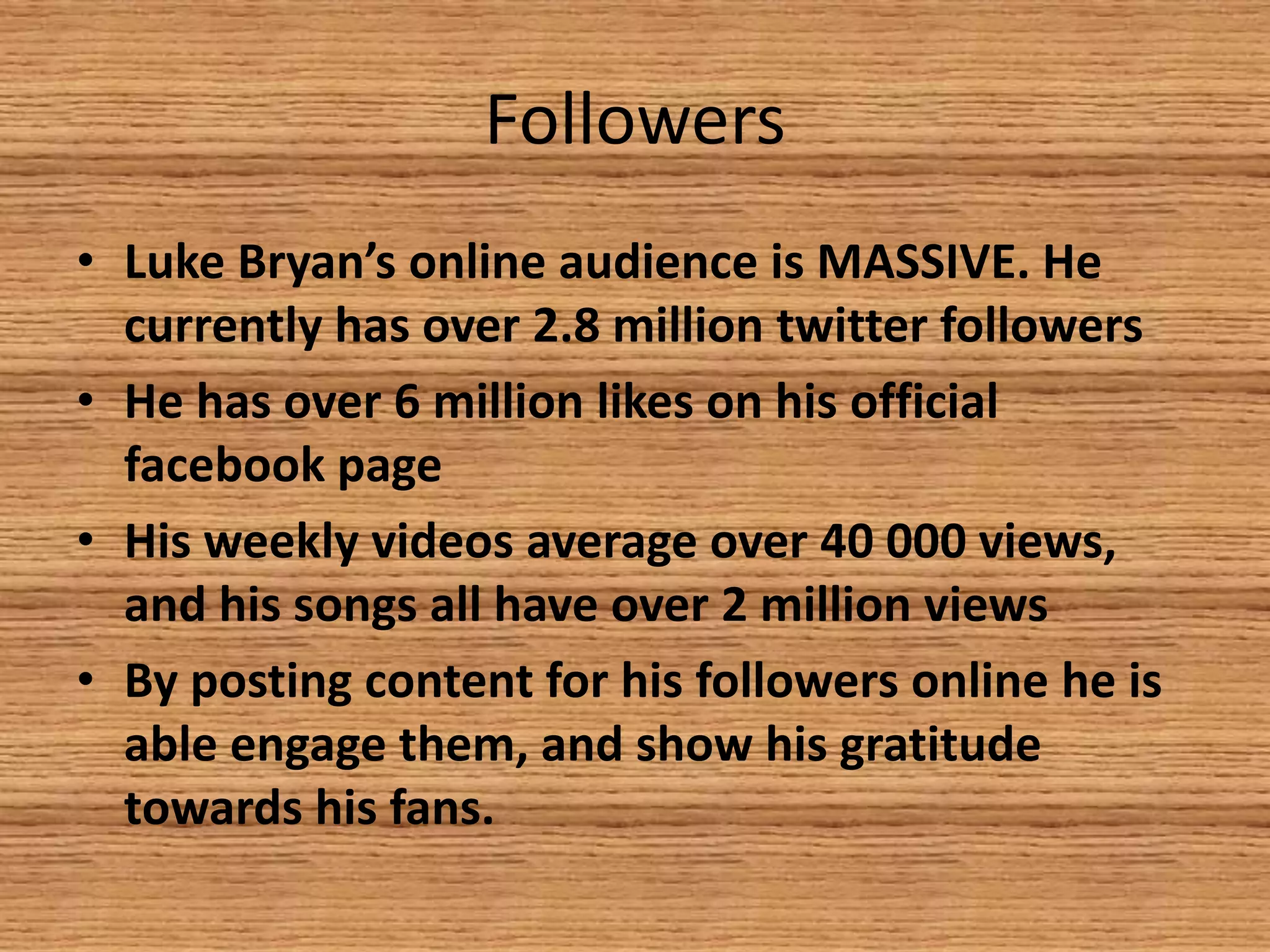 Followers
• Luke Bryan’s online audience is MASSIVE. He
currently has over 2.8 million twitter followers
• He has over 6 million likes on his official
facebook page
• His weekly videos average over 40 000 views,
and his songs all have over 2 million views
• By posting content for his followers online he is
able engage them, and show his gratitude
towards his fans.

 