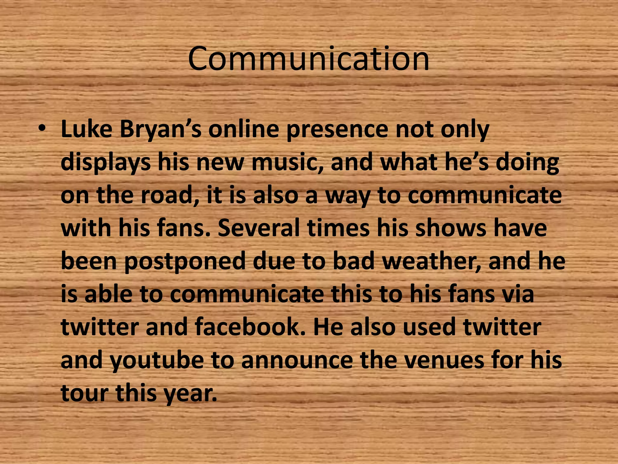 Communication
• Luke Bryan’s online presence not only
displays his new music, and what he’s doing
on the road, it is also a way to communicate
with his fans. Several times his shows have
been postponed due to bad weather, and he
is able to communicate this to his fans via
twitter and facebook. He also used twitter
and youtube to announce the venues for his
tour this year.

 