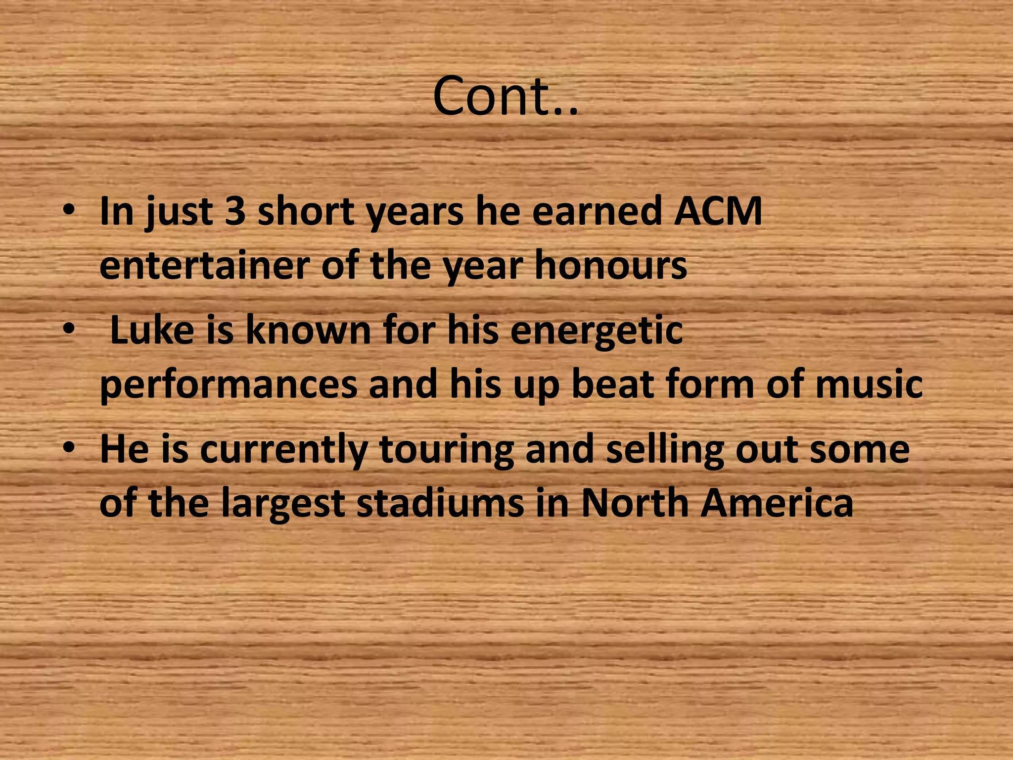Cont..
• In just 3 short years he earned ACM
entertainer of the year honours
• Luke is known for his energetic
performances and his up beat form of music
• He is currently touring and selling out some
of the largest stadiums in North America

 