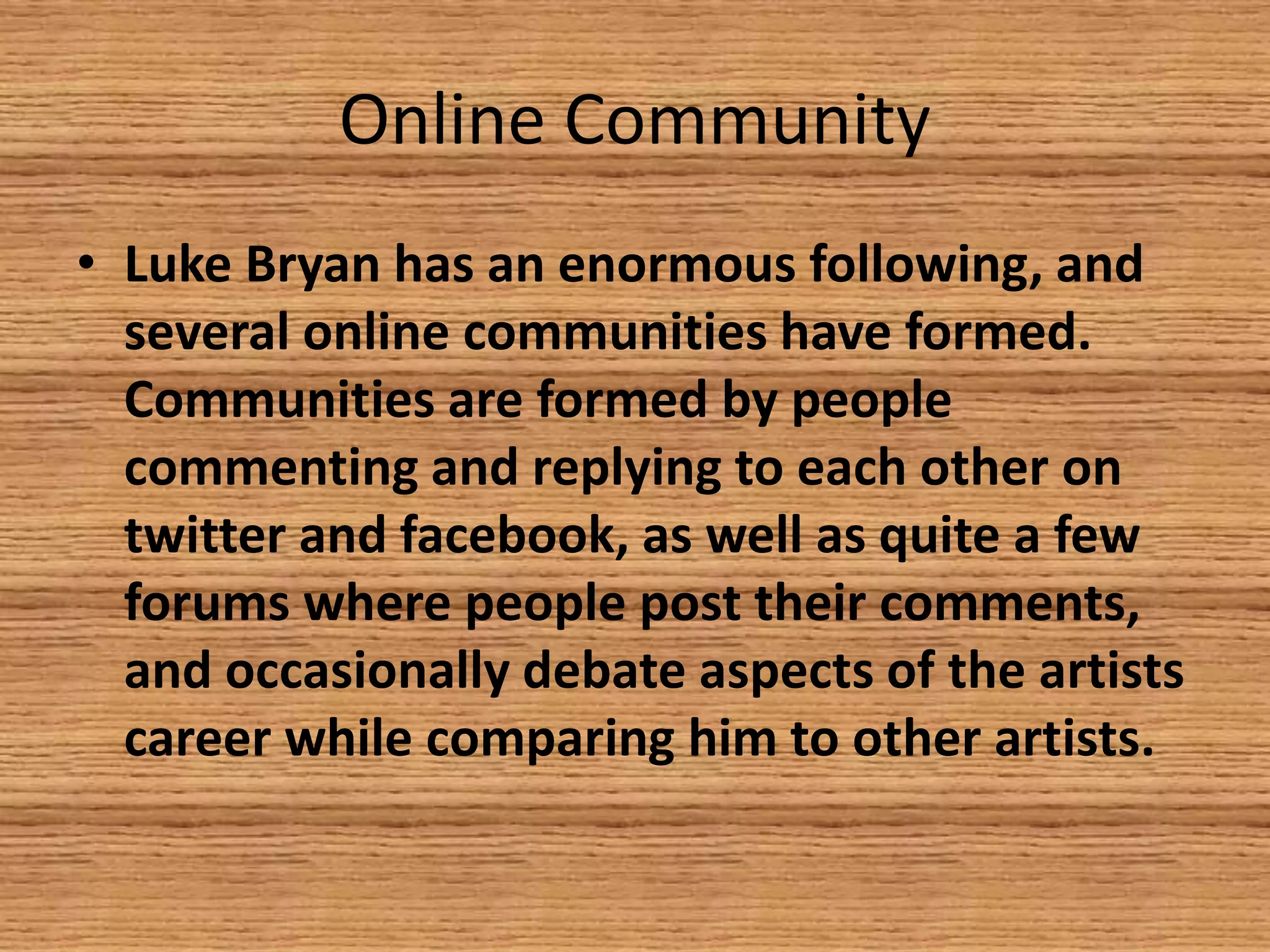 Online Community
• Luke Bryan has an enormous following, and
several online communities have formed.
Communities are formed by people
commenting and replying to each other on
twitter and facebook, as well as quite a few
forums where people post their comments,
and occasionally debate aspects of the artists
career while comparing him to other artists.

 