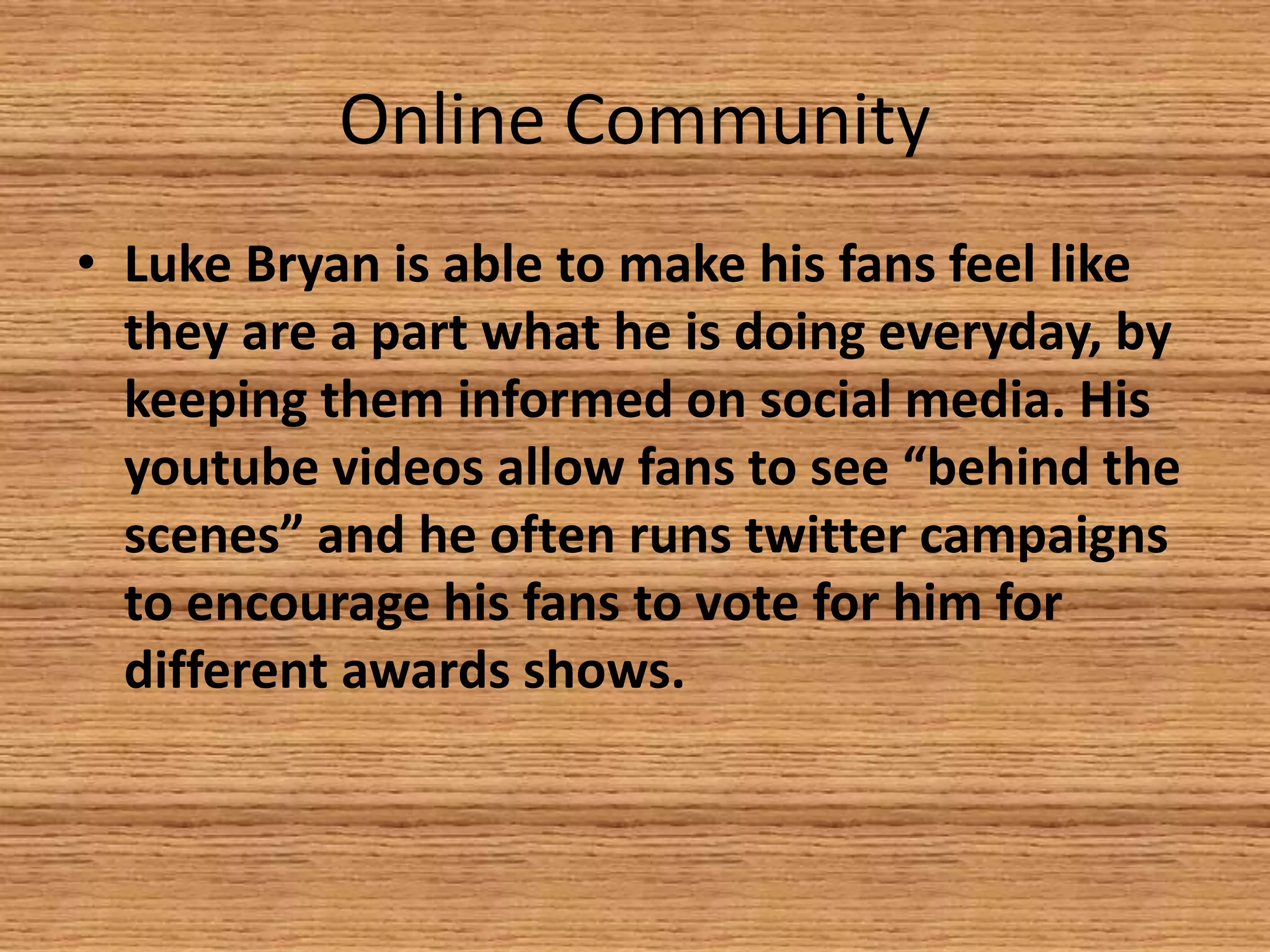 Online Community
• Luke Bryan is able to make his fans feel like
they are a part what he is doing everyday, by
keeping them informed on social media. His
youtube videos allow fans to see “behind the
scenes” and he often runs twitter campaigns
to encourage his fans to vote for him for
different awards shows.

 
