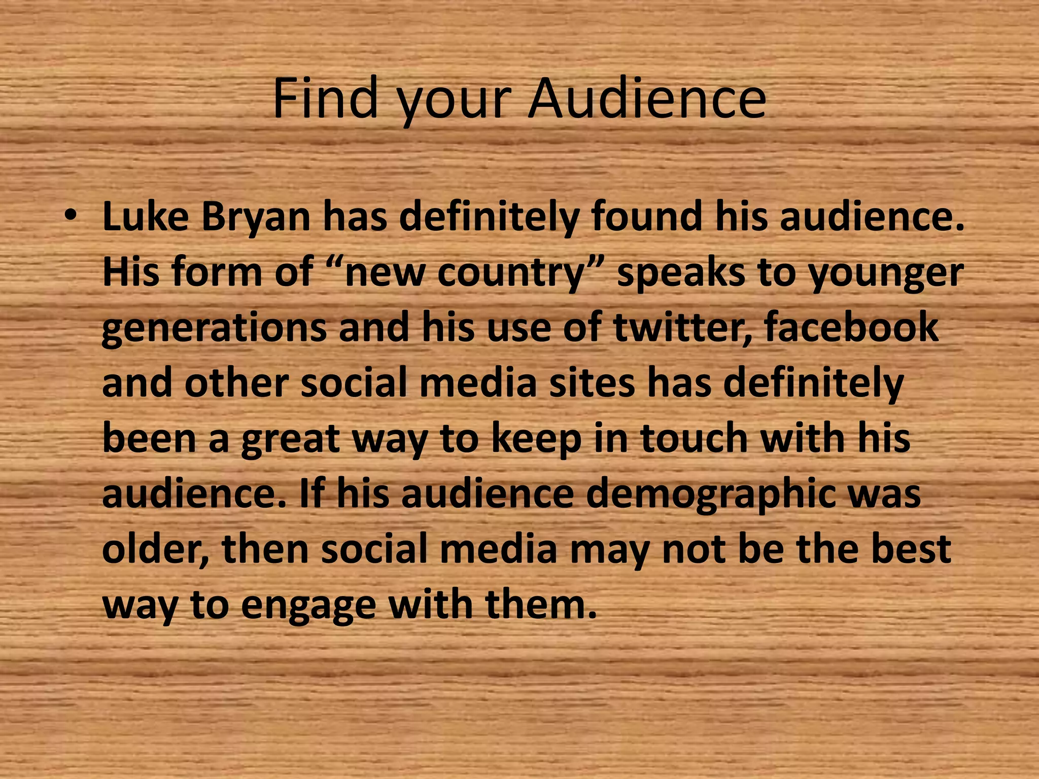 Find your Audience
• Luke Bryan has definitely found his audience.
His form of “new country” speaks to younger
generations and his use of twitter, facebook
and other social media sites has definitely
been a great way to keep in touch with his
audience. If his audience demographic was
older, then social media may not be the best
way to engage with them.

 