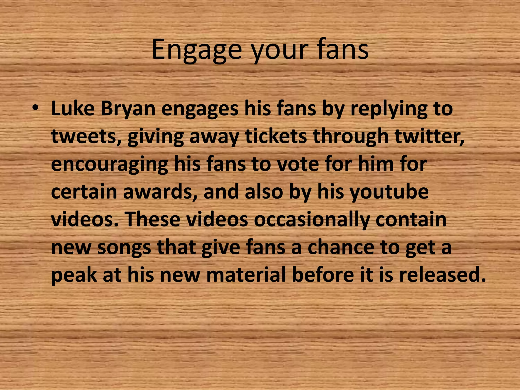 Engage your fans
• Luke Bryan engages his fans by replying to
tweets, giving away tickets through twitter,
encouraging his fans to vote for him for
certain awards, and also by his youtube
videos. These videos occasionally contain
new songs that give fans a chance to get a
peak at his new material before it is released.

 