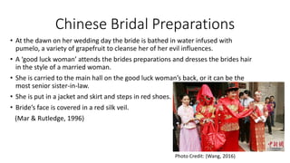 Chinese Bridal Preparations
• At the dawn on her wedding day the bride is bathed in water infused with
pumelo, a variety of grapefruit to cleanse her of her evil influences.
• A ‘good luck woman’ attends the brides preparations and dresses the brides hair
in the style of a married woman.
• She is carried to the main hall on the good luck woman’s back, or it can be the
most senior sister-in-law.
• She is put in a jacket and skirt and steps in red shoes.
• Bride’s face is covered in a red silk veil.
(Mar & Rutledge, 1996)
Photo Credit: (Wang, 2016)
 