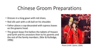 Chinese Groom Preparations
• Dresses in a long gown with red shoes.
• Red silk sash with a silk ball on his shoulder.
• Father places a cap decorated with cypress leaves
on the grooms head.
• The groom bows first before the tablets of Heaven
and Earth and his ancestors then to his parents and
the rest of the family members. (Mar & Rutledge,
1996)
Photo Credit: (Sposa, 2009)
 