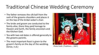 Traditional Chinese Wedding Ceremony
• The father removes the silk ball from the
sash of the grooms shoulders and places it
on the top of the bridal sedan’s chair.
• The bride and groom are conducted to the
family altar, there they paid homage to
Heaven and Earth, the family ancestors and
the Kitchen God.
• Tea with two red dates is offered generally to
the grooms parents.
• The most important feast is given to the
groom’s family on the day of the wedding.
(Grice, n.d.) Photo Cedit: (Traditions…, 2007)
 