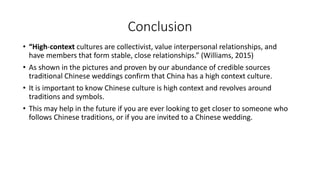 Conclusion
• “High-context cultures are collectivist, value interpersonal relationships, and
have members that form stable, close relationships.” (Williams, 2015)
• As shown in the pictures and proven by our abundance of credible sources
traditional Chinese weddings confirm that China has a high context culture.
• It is important to know Chinese culture is high context and revolves around
traditions and symbols.
• This may help in the future if you are ever looking to get closer to someone who
follows Chinese traditions, or if you are invited to a Chinese wedding.
 