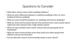 Questions to Consider
• What other cultures share similar wedding traditions?
• What are some differences between a traditional wedding in the U.S. and a
traditional Chinese wedding?
• What are some similarities between U.S. weddings and Chinese weddings?
• What are some communication barriers that someone from a low-context culture
might have with someone from a high-context culture?
• What are some symbols used in other cultures that also give good luck to
newlyweds?
• What are some communication errors that could occur when people from
different cultures communicate?
• Can you describe a way of communicating unique to your culture?
 