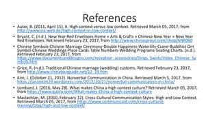References
• Autor, B. (2011, April 15). II. High context versus low context. Retrieved March 05, 2017, from
http://www.via-web.de/high-context-vs-low-context/
• Bryant, C. (n.d.). New Year Red Envelopes Home » Arts & Crafts » Chinese New Year » New Year
Red Envelopes. Retrieved February 23, 2017, from http://www.chinasprout.com/shop/ANR060
• Chinese Symbols-Chinese Marriage Ceremony-Double Happiness-Waterlilly-Crane-Buddhist Om
Symbol-Chinese Weddings-Place Cards-Table Numbers-Wedding Programs-Seating Charts. (n.d.).
Retrieved February 23, 2017, from
https://www.documentsanddesigns.com/reception_accessories/Dings_Swirls/Index_Chinese_Sy
mbols.htm
• Grice, R. (n.d.). Traditional Chinese marriage (wedding) customs. Retrieved February 23, 2017,
from http://www.chinatourguide.net/12_19.htm
• Kim, J. (October 21, 2012). Nonverbal Communication in China. Retrieved March 5, 2017, from
https://jasonkim29.wordpress.com/2012/10/21/nonverbal-communication-in-china/
• Lombard, J. (2016, May 28). What makes China a high context culture? Retrieved March 05, 2017,
from https://www.quora.com/What-makes-China-a-high-context-culture
• Maclachlan, M. (2010, February 12). Cross-Cultural Communication Styles: High and Low Context.
Retrieved March 05, 2017, from https://www.communicaid.com/cross-cultural-
training/blog/high-and-low-context/
 