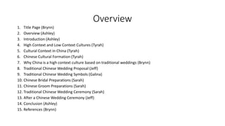 Overview
1. Title Page (Brynn)
2. Overview (Ashley)
3. Introduction (Ashley)
4. High Context and Low Context Cultures (Tyrah)
5. Cultural Context in China (Tyrah)
6. Chinese Cultural Formation (Tyrah)
7. Why China is a high context culture based on traditional weddings (Brynn)
8. Traditional Chinese Wedding Proposal (Jeff)
9. Traditional Chinese Wedding Symbols (Galina)
10. Chinese Bridal Preparations (Sarah)
11. Chinese Groom Preparations (Sarah)
12. Traditional Chinese Wedding Ceremony (Sarah)
13. After a Chinese Wedding Ceremony (Jeff)
14. Conclusion (Ashley)
15. References (Brynn)
 