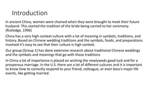 Introduction
In ancient China, women were chained when they were brought to meet their future
husband. This started the tradition of the bride being carried to her ceremony.
(Rutledge, 1996)
China has a very high context culture with a lot of meaning in symbols, traditions, and
history. Based on Chinese wedding traditions and the symbols, foods, and preparations
involved it’s easy to see that their culture is high context.
Our group (Group 1) has done extensive research about traditional Chinese weddings
and the symbols and meanings that go with those traditions
In China a lot of importance is placed on wishing the newlyweds good luck and for a
prosperous marriage. In the U.S. there are a lot of different cultures and it is important
to know how to correctly respond to your friend, colleague, or even boss’s major life
events, like getting married.
 