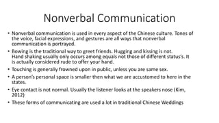 Nonverbal Communication
• Nonverbal communication is used in every aspect of the Chinese culture. Tones of
the voice, facial expressions, and gestures are all ways that nonverbal
communication is portrayed.
• Bowing is the traditional way to greet friends. Hugging and kissing is not.
Hand shaking usually only occurs among equals not those of different status’s. It
is actually considered rude to offer your hand.
• Touching is generally frowned upon in public, unless you are same sex.
• A person’s personal space is smaller then what we are accustomed to here in the
states.
• Eye contact is not normal. Usually the listener looks at the speakers nose (Kim,
2012)
• These forms of communicating are used a lot in traditional Chinese Weddings
 