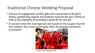 Traditional Chinese Wedding Proposal
• Process of engagement: prolific gifts were presented to the girl's
family, symbolizing respect and kindness towards the girl's family as
well as the capability of providing a good life for the girl.
• In ancient times the marriage was not based on the couples love for
one another, but it was based upon what the parents wanted to
accomplish.
Photo Credit: (Wang, 2014)
 