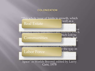 COLONIZATION"This whole issue of limits to growth, which provides a psychological, as well as a physical, cap on potential expansion of activity and awareness, has had a very depressing effect on many people.... I don't for a moment think that there's any concept which anyone's working with now which will be followed as a straightforward scenario. But the idea embodied in concepts such as space colonization or space industrialization, or availability of nonterrestrial resources, is fundamental, and it will change the way in which people look at the future.“Astronaut Rusty Schweickart, "One Man's Approach toSpace" in Worlds Beyond, edited by Larry Geis, 1978