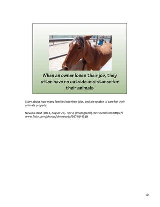 Story	
  about	
  how	
  many	
  families	
  lose	
  their	
  jobs,	
  and	
  are	
  unable	
  to	
  care	
  for	
  their	
  
animals	
  properly.	
  	
  
	
  
Nevada,	
  BLM	
  (2013,	
  August	
  25).	
  Horse	
  [Photograph].	
  Retrieved	
  from	
  h&ps://
www.ﬂickr.com/photos/blmnevada/9674844310	
  
10	
  
 