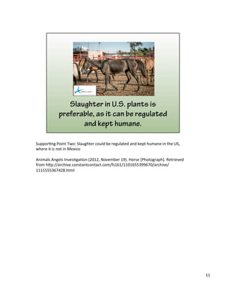Suppor)ng	
  Point	
  Two:	
  Slaughter	
  could	
  be	
  regulated	
  and	
  kept	
  humane	
  in	
  the	
  US,	
  
where	
  it	
  is	
  not	
  in	
  Mexico	
  
	
  
Animals	
  Angels	
  Inves)ga)on	
  (2012,	
  November	
  19).	
  Horse	
  [Photograph].	
  Retrieved	
  
from	
  h&p://archive.constantcontact.com/fs161/1101655399670/archive/
1111555367428.html	
  
11	
  
 