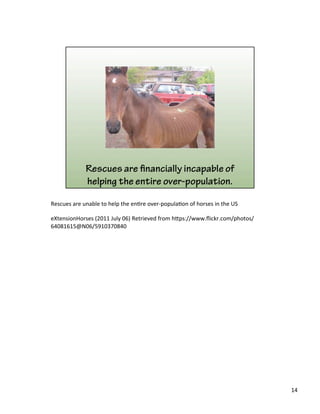 Rescues	
  are	
  unable	
  to	
  help	
  the	
  en)re	
  over-­‐popula)on	
  of	
  horses	
  in	
  the	
  US	
  	
  
	
  
eXtensionHorses	
  (2011	
  July	
  06)	
  Retrieved	
  from	
  h&ps://www.ﬂickr.com/photos/
64081615@N06/5910370840	
  
	
  
14	
  
 