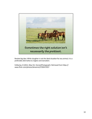 Restate	
  big	
  idea:	
  While	
  slaughter	
  is	
  not	
  the	
  ideal	
  situa)on	
  for	
  any	
  animal,	
  it	
  is	
  a	
  
preferable	
  alterna)ve	
  to	
  neglect	
  and	
  starva)on.	
  	
  
	
  
Feltkamp,	
  D	
  (2011,	
  May	
  31).	
  Horses[Photograph].	
  Retrieved	
  from	
  h&ps://
www.ﬂickr.com/photos/darwinist/5783672957	
  
19	
  
 
