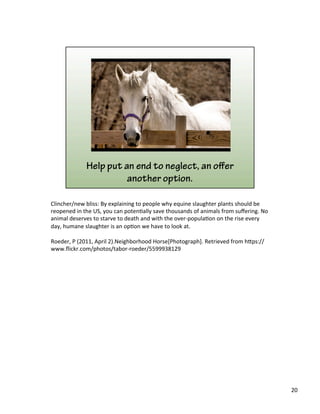 Clincher/new	
  bliss:	
  By	
  explaining	
  to	
  people	
  why	
  equine	
  slaughter	
  plants	
  should	
  be	
  
reopened	
  in	
  the	
  US,	
  you	
  can	
  poten)ally	
  save	
  thousands	
  of	
  animals	
  from	
  suﬀering.	
  No	
  
animal	
  deserves	
  to	
  starve	
  to	
  death	
  and	
  with	
  the	
  over-­‐popula)on	
  on	
  the	
  rise	
  every	
  
day,	
  humane	
  slaughter	
  is	
  an	
  op)on	
  we	
  have	
  to	
  look	
  at.	
  	
  
	
  
Roeder,	
  P	
  (2011,	
  April	
  2).Neighborhood	
  Horse[Photograph].	
  Retrieved	
  from	
  h&ps://
www.ﬂickr.com/photos/tabor-­‐roeder/5599938129	
  
20	
  
 