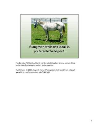 The	
  Big	
  Idea:	
  While	
  slaughter	
  is	
  not	
  the	
  ideal	
  situa)on	
  for	
  any	
  animal,	
  it	
  is	
  a	
  
preferable	
  alterna)ve	
  to	
  neglect	
  and	
  starva)on.	
  
	
  
Hutchinson,	
  K.	
  (2004,	
  July	
  24).	
  Horse	
  [Photograph].	
  Retrieved	
  from	
  h&ps://
www.ﬂickr.com/photos/hutchike/2442540	
  
	
  
3	
  
 