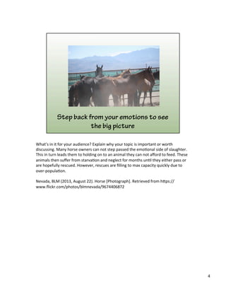 What’s	
  in	
  it	
  for	
  your	
  audience?	
  Explain	
  why	
  your	
  topic	
  is	
  important	
  or	
  worth	
  
discussing.	
  Many	
  horse	
  owners	
  can	
  not	
  step	
  passed	
  the	
  emo)onal	
  side	
  of	
  slaughter.	
  
This	
  in	
  turn	
  leads	
  them	
  to	
  holding	
  on	
  to	
  an	
  animal	
  they	
  can	
  not	
  aﬀord	
  to	
  feed.	
  These	
  
animals	
  then	
  suﬀer	
  from	
  starva)on	
  and	
  neglect	
  for	
  months	
  un)l	
  they	
  either	
  pass	
  or	
  
are	
  hopefully	
  rescued.	
  However,	
  rescues	
  are	
  ﬁlling	
  to	
  max	
  capacity	
  quickly	
  due	
  to	
  
over-­‐popula)on.	
  	
  
	
  
Nevada,	
  BLM	
  (2013,	
  August	
  22).	
  Horse	
  [Photograph].	
  Retrieved	
  from	
  h&ps://
www.ﬂickr.com/photos/blmnevada/9674406872	
  
4	
  
 