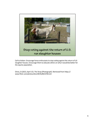 Call	
  to	
  Ac)on:	
  Encourage	
  horse	
  enthusiasts	
  to	
  stop	
  vo)ng	
  against	
  the	
  return	
  of	
  US	
  
slaughter	
  houses.	
  Encourage	
  them	
  to	
  educate	
  others	
  on	
  why	
  it	
  would	
  be	
  be&er	
  for	
  
the	
  equine	
  popula)on.	
  
	
  
	
  
Oines,	
  D	
  (2013,	
  April	
  15).	
  The	
  Stray	
  [Photograph].	
  Retrieved	
  from	
  h&ps://
www.ﬂickr.com/photos/dno1967b/8653781122	
  
	
  
6	
  
 