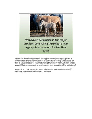 Preview	
  the	
  three	
  main	
  points	
  that	
  will	
  support	
  your	
  big	
  idea:	
  1)	
  Slaughter	
  is	
  a	
  
humane	
  alterna)ve	
  to	
  allowing	
  animals	
  to	
  starve	
  due	
  to	
  lacking	
  funds	
  to	
  care	
  for	
  
them	
  2)	
  Slaughter	
  could	
  be	
  regulated	
  and	
  kept	
  humane	
  in	
  the	
  US,	
  where	
  it	
  is	
  not	
  in	
  
Mexico	
  3)	
  Rescues	
  are	
  unable	
  to	
  help	
  the	
  en)re	
  over-­‐popula)on	
  of	
  horses	
  in	
  the	
  US	
  	
  
	
  
Nevada,	
  BLM	
  (2013,	
  January	
  12).	
  Horse	
  [Photograph].	
  Retrieved	
  from	
  h&ps://
www.ﬂickr.com/photos/blmnevada/8378426760	
  
7	
  
 