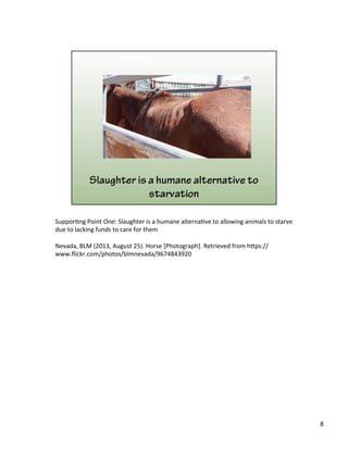 Suppor)ng	
  Point	
  One:	
  Slaughter	
  is	
  a	
  humane	
  alterna)ve	
  to	
  allowing	
  animals	
  to	
  starve	
  
due	
  to	
  lacking	
  funds	
  to	
  care	
  for	
  them	
  	
  
	
  
Nevada,	
  BLM	
  (2013,	
  August	
  25).	
  Horse	
  [Photograph].	
  Retrieved	
  from	
  h&ps://
www.ﬂickr.com/photos/blmnevada/9674843920	
  
8	
  
 