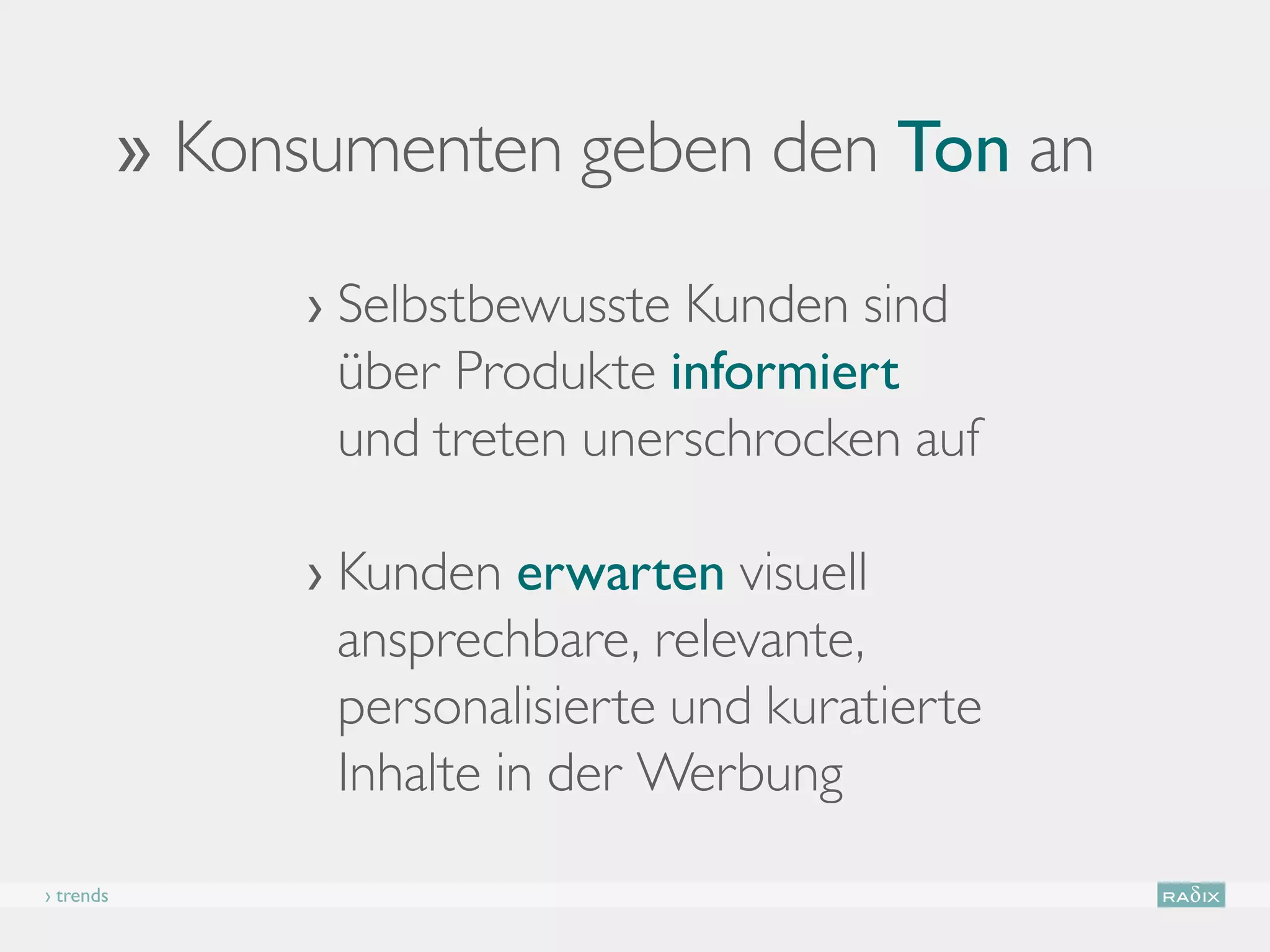 ›› Konsumenten geben den Ton an

                 ›  elbstbewusste Kunden sind
                   S
                   über Produkte informiert
                   und treten unerschrocken auf

                 › Kunden erwarten visuell
                    ansprechbare, relevante,
                    personalisierte und kuratierte
                    Inhalte in der Werbung
› trends
 