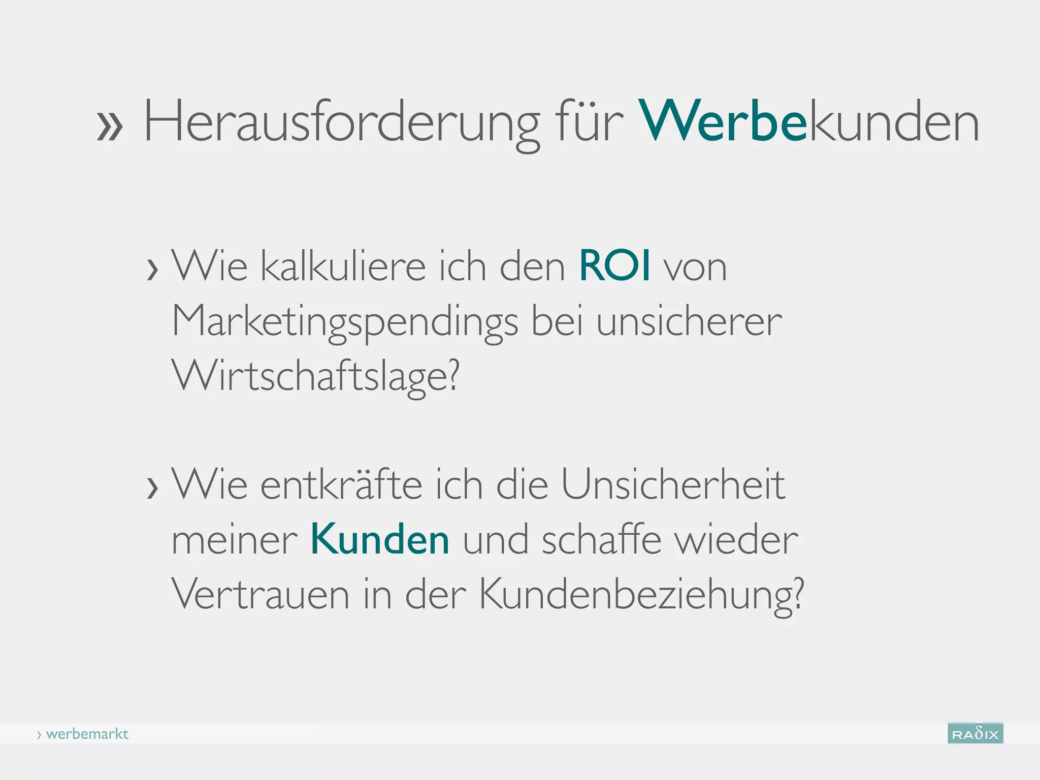 ›› Herausforderung für Werbekunden

               ›  ie kalkuliere ich den ROI von
                 W
                 Marketingspendings bei unsicherer
                 Wirtschaftslage?

               ›  ie entkräfte ich die Unsicherheit
                 W
                 meiner Kunden und schaffe wieder
                 Vertrauen in der Kundenbeziehung?

› werbemarkt
 