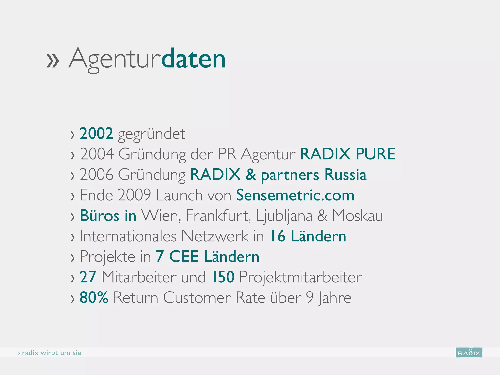 ›› Agenturdaten

                › 2002 gegründet
                › 2004 Gründung der PR Agentur RADIX PURE
                › 2006 Gründung RADIX  partners Russia
                › Ende 2009 Launch von Sensemetric.com
                › Büros in Wien, Frankfurt, Ljubljana  Moskau
                › Internationales Netzwerk in 16 Ländern
                › Projekte in 7 CEE Ländern
                › 27 Mitarbeiter und 150 Projektmitarbeiter
                › 80% Return Customer Rate über 9 Jahre


› radix wirbt um sie
 