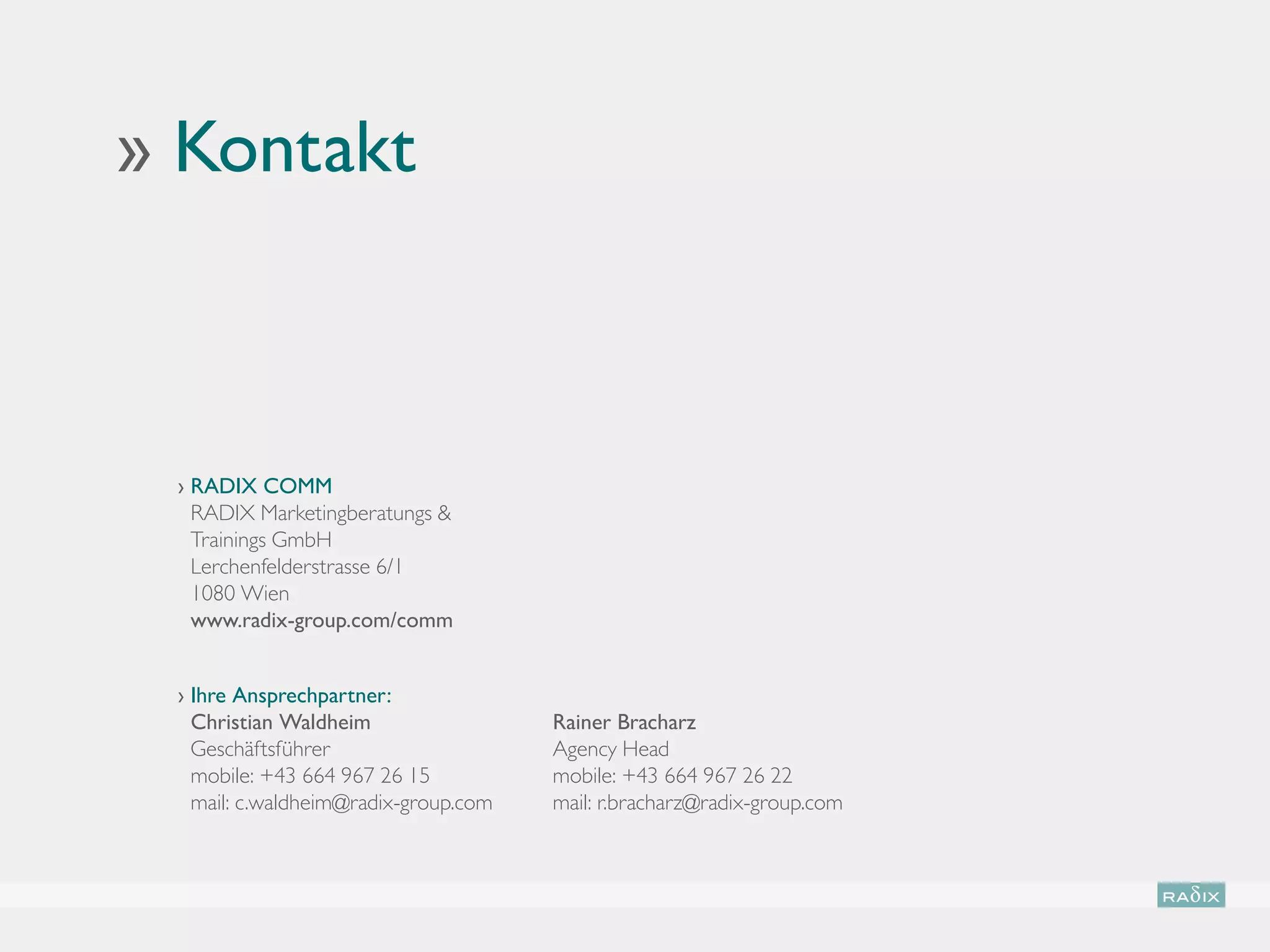 ›› Kontakt



  ›  ADIX COMM
    R
    RADIX Marketingberatungs 
    Trainings GmbH
    Lerchenfelderstrasse 6/1
    1080 Wien
    www.radix-group.com/comm


  › Ihre Ansprechpartner:
                                     
    Christian Waldheim                 Rainer Bracharz
    Geschäftsführer                    Agency Head
    mobile: +43 664 967 26 15          mobile: +43 664 967 26 22
    mail: c.waldheim@radix-group.com   mail: r.bracharz@radix-group.com
 